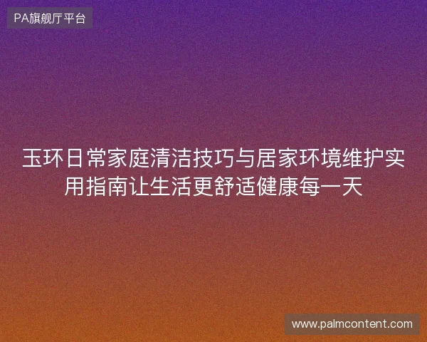 玉环日常家庭清洁技巧与居家环境维护实用指南让生活更舒适健康每一天