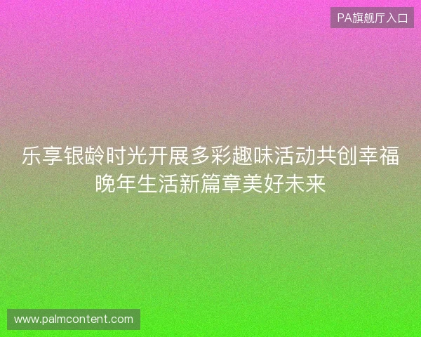 乐享银龄时光开展多彩趣味活动共创幸福晚年生活新篇章美好未来